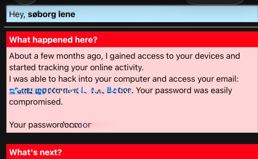 Et skærmbillede af en svindel-e-mail fra hackermails, hvor afsenderen hævder at have hacket modtagerens enheder og fået adgang til vedkommendes e-mailadresse og adgangskode, hvor adgangskoden er delvist sløret af sikkerhedsmæssige årsager. Beskeden er indrammet af røde og hvide tekstfelter.